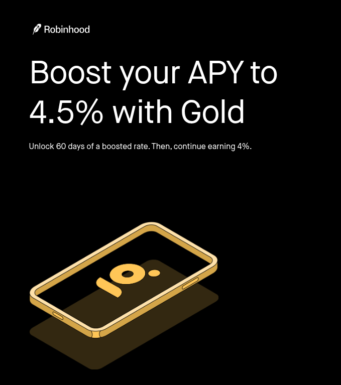 4.5% APY on your cash Unlock our boosted rate and earn on your brokerage cash. It'll be FDIC-insured up to $2.5 million at partner banks.* 3% IRA match Get our highest IRA match. Keep it by staying with Gold for a year and holding your IRA assets for 5 years.* Bigger Instant Deposits Get $5K+ of your brokerage deposits instantly, so you can invest right away.* Save on management fees Pay zero fees on every dollar over $100K with your expert-managed portfolio from Robinhood Strategies.** Professional research Plan your next move with stock research by financial analysts at Morningstar. Real-time market data See people's bids and asks on securities with Level 2 market data from Nasdaq. *Disclosures: 4.5% APY on cash: Rate may change. The 60 days of the boosted rate may not be consecutive. Robinhood isn’t an FDIC-insured bank. FDIC insurance covers the failure of insured partner banks. Non-cash sweep products aren’t FDIC-insured, aren’t deposits, and may lose value. Conditions apply for FDIC pass-through deposit coverage. 3% IRA match: IRA match is subject to early withdrawal fees and limitations. With the exception of limited-time promotions, IRA transfers and rollovers receive a 1% match. 4.5% APY on brokerage cash does not apply to IRA. Only self-directed accounts are eligible to earn a match. Bigger Instant Deposits: Only available to customers in good standing and may be limited for trades involving volatile assets or derivatives. Brokerage services are offered through Robinhood Financial LLC ("RHF"), a registered broker dealer (member SIPC). Robinhood Gold is a subscription-based membership program of premium services offered through Robinhood Gold, LLC. Robinhood Gold features and benefits will vary in their applicability based on customer preferences, including type of product, account, and investing style.